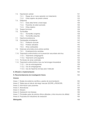 7.3.  Hipertensión arterial                                                               131
         7.3.1. Riesgo de un nuevo episodio con tratamiento                                  132
         7.3.2. Cifras objetivo de presión arterial                                          133
   7.4. Dislipemia                                                                           135
         7.4.1. Dosis altas frente a dosis bajas                                             136
         7.4.2. Pacientes de edad avanzada                                                   136
         7.4.3. Cifras objetivo                                                              136
   7.5. Terapia hormonal                                                                     138
   7.6. Trombofilias                                                                         139
         7.6.1. Trombofilia congénita                                                        139
         7.6.2. Trombofilia adquirida                                                        139
   7.7. Hiperhomocisteinemia                                                                 140
   7.8. Cardiopatías embolígenas                                                             142
         7.8.1. Fibrilación auricular                                                        142
         7.8.2. Prótesis valvulares                                                          145
         7.8.3. Otras cardiopatías                                                           146
   7.9. Estenosis sintomática de la arteria carótida                                         149
         7.9.1. Endarterectomía carotídea                                                    149
   7.10. Tratamiento antitrombótico en la prevención secundaria del ictus                    152
         7.10.1. Tratamiento antiagregante                                                   152
         7.10.2. Tratamiento anticoagulante                                                  155
   7.11. Trombosis de venas cerebrales                                                       156
   7.12. Tratamiento antitrombótico tras una hemorragia intracerebral                        158
         7.12.1. Uso de anticoagulantes                                                      159
         7.12.2. Uso de antiagregantes                                                       160
         7.12.3. Uso de heparinas de bajo peso molecular                                     160
8. Difusión e implementación                                                                 162
9. Recomendaciones de investigación futura                                                   164
Anexos
Anexo   1.   Niveles de evidencia científica y grados de recomendación                       165
Anexo   2.   Tablas para el cálculo del riesgo vascular (SCORE y REGICOR)                    167
Anexo   3.   Información para pacientes                                                      172
Anexo   4.   Abreviaturas                                                                    184
Anexo   5.   Glosario                                                                        186
Anexo   6.   Declaración de intereses                                                        188
Anexo   7.   Principales guías de práctica clínica utilizadas y otros recursos de utilidad   190
Anexo   8.   Propuesta de indicadores de evaluación                                          194
Bibliografía                                                                                 198
 