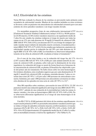 6.8.2. Efectividad de las estatinas
Varias RS han evaluado la eficacia de las estatinas en prevención tanto primaria como
secundaria de enfermedad vascular. Muchos de los estudios incluidos en estas revisiones
se llevaron a cabo en pacientes sin antecedentes de enfermedad coronaria pero con ante-
cedentes de otros episodios vasculares o un riesgo vascular elevado.

     Un metanálisis prospectivo fruto de una colaboración internacional (CTT             RS de ECA
[Cholesterol Treatment Trialists] Collaborators) incluyó 14 ECA y 90.056 pacien-               1++
tes (8.186 muertes, 14.348 eventos vasculares mayores) y un seguimiento medio de
5 años. En este estudio, las estatinas redujeron el riesgo de muerte por todas las
causas en un 12% por cada descenso de 39 mg/dl (1,0 mmol/l) de colesterol LDL
(RR: 0,88; IC 95%: 0,84 a 0,91) y un descenso del 21% en el riesgo de cualquier epi-
sodio vascular mayor (infarto de miocardio, muerte coronaria, revascularización e
ictus) (RR:0,79; IC 95%: 0,77 a 0,81). En los estudios que incluyeron a pacientes sin
enfermedad vascular previa, la reducción fue del 28% por cada descenso de 39
mg/dl (RR: 0,72; IC 95%: 0,66 a 0,80). Los beneficios se observaron independien-
temente de las cifras de colesterol LDL en plasma al iniciar el tratamiento274.

     En el caso de los ictus, fatales o no, la reducción del riesgo fue del 17%          RS de ECA
(2.957 eventos; RR: 0,83; IC 95%: 0,78 a 0,88) por cada unidad (mmol/l) de des-                1++
censo de colesterol LDL en plasma, sobre todo por la disminución de los ictus
isquémicos. La reducción del riesgo se asoció de forma lineal con el descenso de
la concentración de colesterol LDL en plasma. El beneficio fue objetivable a par-
tir del primer año de tratamiento. No hubo efecto sobre los ictus hemorrágicos.
En términos absolutos, estos resultados sugieren que por cada disminución de 39
mg/dl (1 mmol/l) de colesterol LDL en plasma, sostenida durante 5 años, se evi-
tarían cinco ictus (IC 95% 1 a 8) por cada 1.000 personas sin antecedentes coro-
narios. Asimismo, por cada 1.000 personas con antecedentes coronarios, la reduc-
ción absoluta de los episodios de ictus sería de ocho (IC 95% 4 a 12)274.

     Otra RS específica sobre estatinas y prevención de ictus (42 ECA, 121.285           RS de ECA
pacientes) mostró una reducción significativa del riesgo de ictus (RR: 0,84; IC 95%:           1++
0,83 a 0,93)275, además de una reducción de la mortalidad por todas las causas, la
muerte vascular y los ictus no hemorrágicos (RR: 0,81; IC 95%: 0,69 a 0,94). No
se observaron diferencias significativas en el riesgo de ictus hemorrágico ni de
ictus mortales.

     Una RS (7 ECA, 42.848 pacientes) del efecto de las estatinas específicamente        RS de ECA
en prevención primaria (el 90% no presentaba antecedentes vasculares) mostró que               1++
se reduce el riesgo de episodios coronarios mayores, cerebrovasculares y revascula-
rizaciones (29,2% [IC 95%: 16,7 a 39,8], 14,4% [IC 95%: 2,8% a 24,6] y 33,8% [IC
95%: 19,6 a 45,5] respectivamente). El seguimiento medio fue de 4,3 años. La reduc-
ción en mortalidad coronaria o total no fue significativa276. (Ver Tablas 8 y 9).




80                                                              GUÍAS DE PRÁCTICA CLÍNICA EN EL SNS
 
