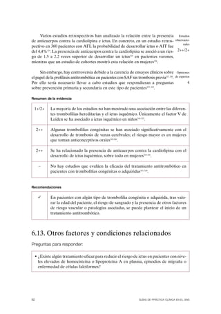 Varios estudios retrospectivos han analizado la relación entre la presencia Estudios
de anticuerpos contra la cardiolipina e ictus. En concreto, en un estudio retros- observacio-
                                                                                        nales
pectivo en 360 pacientes con AFL la probabilidad de desarrollar ictus o AIT fue
del 4,4%324. La presencia de anticuerpos contra la cardiolipina se asoció a un ries- 2++/2+
go de 1,5 a 2,2 veces superior de desarrollar un ictus325 en pacientes varones,
mientras que un estudio de cohortes mostró esta relación en mujeres326.

     Sin embargo, hay controversia debido a la carencia de ensayos clínicos sobre              Opiniones
el papel de la profilaxis antitrombótica en pacientes con SAF sin trombosis previa327, 328.   de expertos

Por ello sería necesario llevar a cabo estudios que respondieran a preguntas                           4
sobre prevención primaria y secundaria en este tipo de pacientes327, 329.

Resumen de la evidencia


 1+/2+      La mayoría de los estudios no han mostrado una asociación entre las diferen-
            tes trombofilias hereditarias y el ictus isquémico. Únicamente el factor V de
            Leiden se ha asociado a ictus isquémico en niños316-323.

     2++    Algunas trombofilias congénitas se han asociado significativamente con el
            desarrollo de trombosis de venas cerebrales; el riesgo mayor es en mujeres
            que toman anticonceptivos orales305,306.

     2++    Se ha relacionado la presencia de anticuerpos contra la cardiolipina con el
            desarrollo de ictus isquémico, sobre todo en mujeres324-326.

      –     No hay estudios que evalúen la eficacia del tratamiento antitrombótico en
            pacientes con trombofilias congénitas o adquiridas327, 328.


Recomendaciones


            En pacientes con algún tipo de trombofilia congénita o adquirida, tras valo-
            rar la edad del paciente, el riesgo de sangrado y la presencia de otros factores
            de riesgo vascular o patologías asociadas, se puede plantear el inicio de un
            tratamiento antitrombótico.




6.13. Otros factores y condiciones relacionados
Preguntas para responder:

  • ¿Existe algún tratamiento eficaz para reducir el riesgo de ictus en pacientes con nive-
    les elevados de homocisteína o lipoproteína A en plasma, episodios de migraña o
    enfermedad de células falciformes?




92                                                                  GUÍAS DE PRÁCTICA CLÍNICA EN EL SNS
 