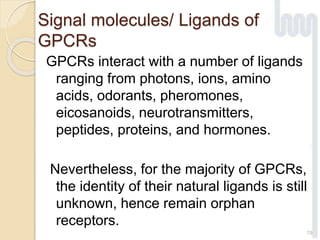 Signal molecules/ Ligands of
GPCRs
GPCRs interact with a number of ligands
ranging from photons, ions, amino
acids, odorants, pheromones,
eicosanoids, neurotransmitters,
peptides, proteins, and hormones.
Nevertheless, for the majority of GPCRs,
the identity of their natural ligands is still
unknown, hence remain orphan
receptors.
19
 