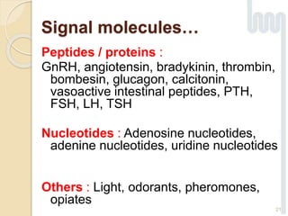 21
Peptides / proteins :
GnRH, angiotensin, bradykinin, thrombin,
bombesin, glucagon, calcitonin,
vasoactive intestinal peptides, PTH,
FSH, LH, TSH
Nucleotides : Adenosine nucleotides,
adenine nucleotides, uridine nucleotides
Others : Light, odorants, pheromones,
opiates
Signal molecules…
 