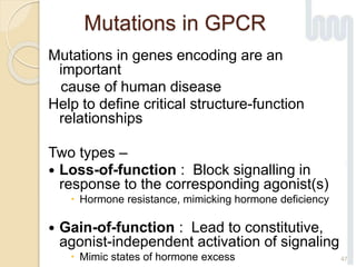Mutations in GPCR
Mutations in genes encoding are an
important
cause of human disease
Help to define critical structure-function
relationships
Two types –
 Loss-of-function : Block signalling in
response to the corresponding agonist(s)
 Hormone resistance, mimicking hormone deficiency
 Gain-of-function : Lead to constitutive,
agonist-independent activation of signaling
 Mimic states of hormone excess 47
 