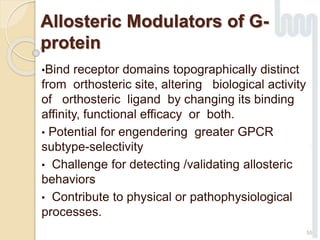 Allosteric Modulators of G-
protein
•Bind receptor domains topographically distinct
from orthosteric site, altering biological activity
of orthosteric ligand by changing its binding
affinity, functional efficacy or both.
• Potential for engendering greater GPCR
subtype-selectivity
• Challenge for detecting /validating allosteric
behaviors
• Contribute to physical or pathophysiological
processes.
55
 