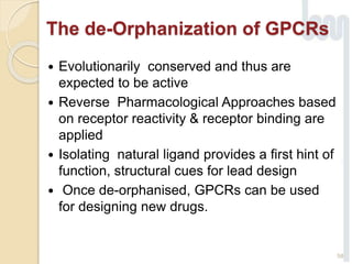 The de-Orphanization of GPCRs
 Evolutionarily conserved and thus are
expected to be active
 Reverse Pharmacological Approaches based
on receptor reactivity & receptor binding are
applied
 Isolating natural ligand provides a first hint of
function, structural cues for lead design
 Once de-orphanised, GPCRs can be used
for designing new drugs.
58
 