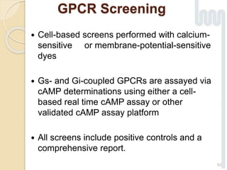 GPCR Screening
 Cell-based screens performed with calcium-
sensitive or membrane-potential-sensitive
dyes
 Gs- and Gi-coupled GPCRs are assayed via
cAMP determinations using either a cell-
based real time cAMP assay or other
validated cAMP assay platform
 All screens include positive controls and a
comprehensive report.
62
 