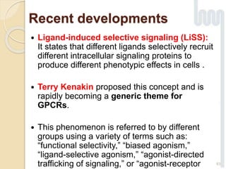 Recent developments
 Ligand-induced selective signaling (LiSS):
It states that different ligands selectively recruit
different intracellular signaling proteins to
produce different phenotypic effects in cells .
 Terry Kenakin proposed this concept and is
rapidly becoming a generic theme for
GPCRs.
 This phenomenon is referred to by different
groups using a variety of terms such as:
“functional selectivity,” “biased agonism,”
“ligand-selective agonism,” “agonist-directed
trafficking of signaling,” or “agonist-receptor 63
 