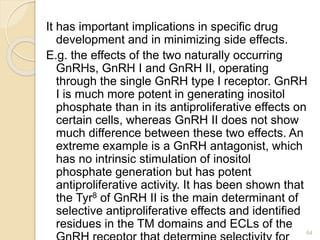 It has important implications in specific drug
development and in minimizing side effects.
E.g. the effects of the two naturally occurring
GnRHs, GnRH I and GnRH II, operating
through the single GnRH type I receptor. GnRH
I is much more potent in generating inositol
phosphate than in its antiproliferative effects on
certain cells, whereas GnRH II does not show
much difference between these two effects. An
extreme example is a GnRH antagonist, which
has no intrinsic stimulation of inositol
phosphate generation but has potent
antiproliferative activity. It has been shown that
the Tyr8 of GnRH II is the main determinant of
selective antiproliferative effects and identified
residues in the TM domains and ECLs of the
64
 