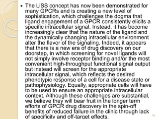  The LiSS concept has now been demonstrated for
many GPCRs and is creating a new level of
sophistication, which challenges the dogma that
ligand engagement of a GPCR consistently elicits a
specific intracellular signal. Instead, it has become
increasingly clear that the nature of the ligand and
the dynamically changing intracellular environment
alter the flavor of the signaling. Indeed, it appears
that there is a new era of drug discovery on our
doorstep, in which screening for novel ligands will
not simply involve receptor binding and/or the most
convenient high-throughput functional signal output
but instead will screen for the appropriate
intracellular signal, which reflects the desired
phenotypic response of a cell for a disease state or
pathophysiology. Equally, appropriate cells will have
to be used to ensure an appropriate intracellular
context. Although these challenges are substantial,
we believe they will bear fruit in the longer term
efforts of GPCR drug discovery in the spin-off
benefits of reduced failure in the clinic through lack
of specificity and off-target effects. 65
 