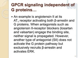  An example is angiotensin II at its
AT1 receptor activating both β-arrestin and
G proteins. When antagonists such as
angiotensin II-receptor blockers (losartan
and valsartan) engage the binding site,
neither signal is propagated. However,
another type of antagonist (SII) does not
activate the G protein pathway but
exclusively recruits β-arrestin and
activates ERK.
68
GPCR signaling independent of
G proteins…
 