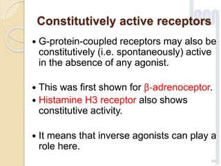 Constitutively active receptors
 G-protein-coupled receptors may also be
constitutively (i.e. spontaneously) active
in the absence of any agonist.
 This was first shown for β-adrenoceptor.
 Histamine H3 receptor also shows
constitutive activity.
 It means that inverse agonists can play a
role here.
69
 