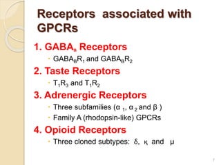 Receptors associated with
GPCRs
1. GABAB Receptors
 GABABR1 and GABABR2
2. Taste Receptors
 T1R3 and T1R2
3. Adrenergic Receptors
 Three subfamilies (α 1, α 2 and β )
 Family A (rhodopsin-like) GPCRs
4. Opioid Receptors
 Three cloned subtypes: δ, қ and μ
7
 