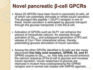 Novel pancreatic β-cell GPCRs
 About 20 GPCRs have been found in pancreatic β-cells, all
of which can potentially stimulate or inhibit insulin secretion.
The glucagon-like peptide 1 (GLP1) receptor is one of
these. Insulin secretion is stimulated by glucose transport
through the glucose transporter 2 into the β-cell.
 Activation of GPCRs such as GLP1 can enhance the
amount of intracellular calcium, for example through
activation of Gαq/11 and subsequent generation of IP3 and
release of Ca++ from intracellular stores, thereby
potentiating glucose stimulation of insulin secretion.
 Among the other GPCRs identified in β-cells are the newly
discovered free fatty acid receptors, GPR40, 43, and 41.
GPR40 couples to Gαq/11, so free fatty acid would enhance
the calcium response of the β-cell to glucose and increase
insulin secretion. Insulin responses to glucose are
improved in mutant mice overexpressing the GPR40
receptor and in normal rats treated with GRP40 agonists . 71
 
