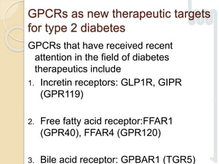 GPCRs as new therapeutic targets
for type 2 diabetes
GPCRs that have received recent
attention in the field of diabetes
therapeutics include
1. Incretin receptors: GLP1R, GIPR
(GPR119)
2. Free fatty acid receptor:FFAR1
(GPR40), FFAR4 (GPR120)
3. Bile acid receptor: GPBAR1 (TGR5) 72
 