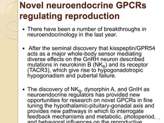 Novel neuroendocrine GPCRs
regulating reproduction
 There have been a number of breakthroughs in
neuroendocrinology in the last year.
 After the seminal discovery that kisspeptin/GPR54
acts as a major whole-body sensor mediating
diverse effects on the GnRH neuron described
mutations in neurokinin B (NKB) and its receptor
(TACR3), which give rise to hypogonadotropic
hypogonadism and pubertal failure.
 The discovery of NKB, dynorphin A, and GnIH as
neuroendocrine regulators has provided new
opportunities for research on novel GPCRs in fine
tuning the hypothalamic-pituitary-gonadal axis and
provides new pathways in which to interrogate
feedback mechanisms and metabolic, photoperiod, 73
 