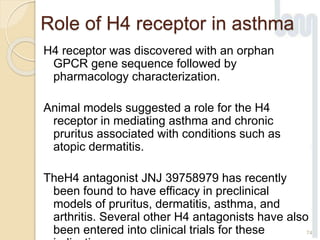Role of H4 receptor in asthma
H4 receptor was discovered with an orphan
GPCR gene sequence followed by
pharmacology characterization.
Animal models suggested a role for the H4
receptor in mediating asthma and chronic
pruritus associated with conditions such as
atopic dermatitis.
TheH4 antagonist JNJ 39758979 has recently
been found to have efficacy in preclinical
models of pruritus, dermatitis, asthma, and
arthritis. Several other H4 antagonists have also
been entered into clinical trials for these 74
 