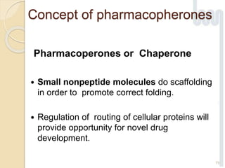 Concept of pharmacopherones
Pharmacoperones or Chaperone
 Small nonpeptide molecules do scaffolding
in order to promote correct folding.
 Regulation of routing of cellular proteins will
provide opportunity for novel drug
development.
75
 