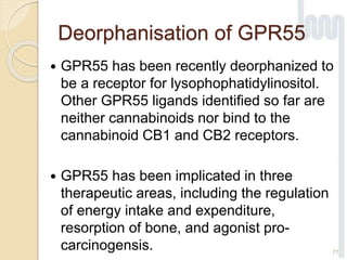 Deorphanisation of GPR55
 GPR55 has been recently deorphanized to
be a receptor for lysophophatidylinositol.
Other GPR55 ligands identified so far are
neither cannabinoids nor bind to the
cannabinoid CB1 and CB2 receptors.
 GPR55 has been implicated in three
therapeutic areas, including the regulation
of energy intake and expenditure,
resorption of bone, and agonist pro-
carcinogensis. 77
 