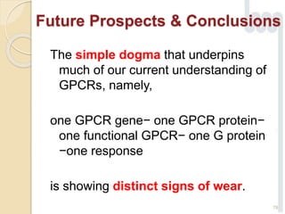 The simple dogma that underpins
much of our current understanding of
GPCRs, namely,
one GPCR gene− one GPCR protein−
one functional GPCR− one G protein
−one response
is showing distinct signs of wear.
78
Future Prospects & Conclusions
 