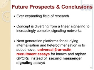 Future Prospects & Conclusions
 Ever expanding field of research
 Concept is diverting from a linear signaling to
increasingly complex signaling networks
 Next generation platforms for studying
internalisation and heterodimerisation is to
adopt novel, universal β-arrestin
recruitment assays for known and orphan
GPCRs instead of second messenger
signaling assays
79
 