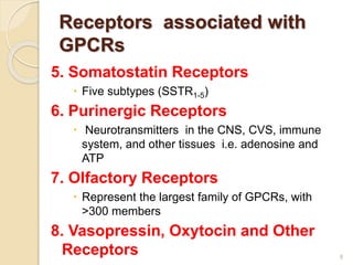 Receptors associated with
GPCRs
5. Somatostatin Receptors
 Five subtypes (SSTR1-5)
6. Purinergic Receptors
 Neurotransmitters in the CNS, CVS, immune
system, and other tissues i.e. adenosine and
ATP
7. Olfactory Receptors
 Represent the largest family of GPCRs, with
>300 members
8. Vasopressin, Oxytocin and Other
Receptors 8
 