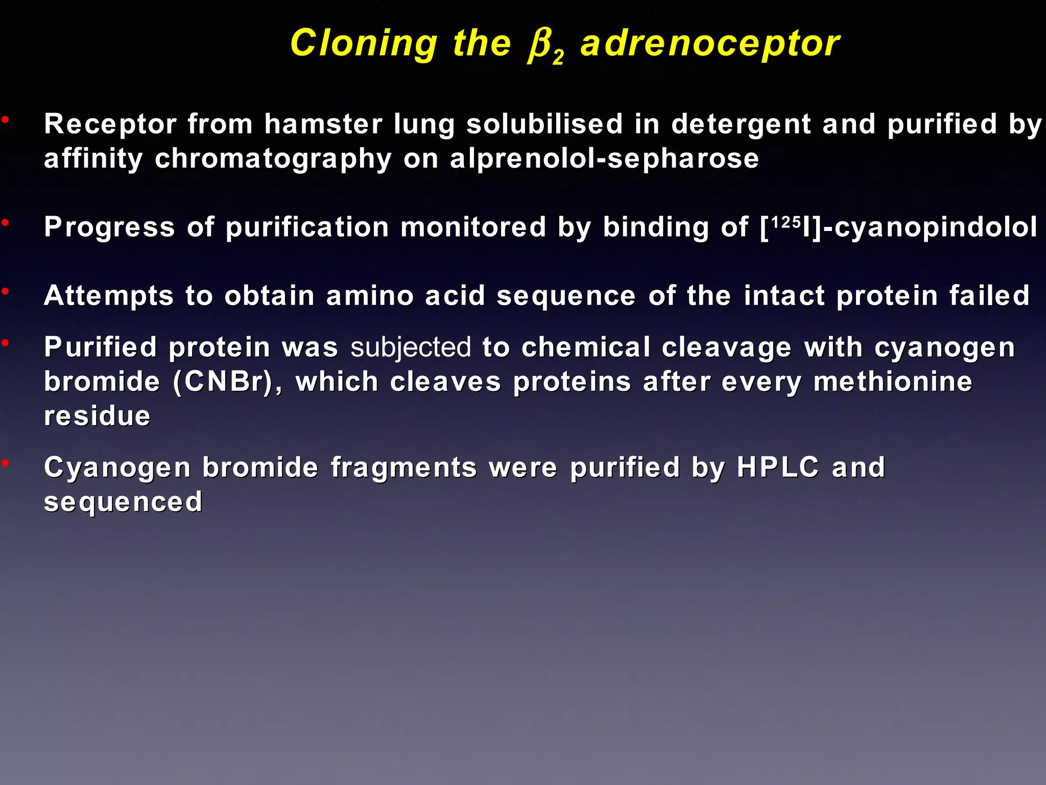 Cloning the β 2 adrenoceptor
•

Receptor from hamster lung solubilised in detergent and purified by
affinity chromatography on alprenolol-sepharose

•

Progress of purification monitored by binding of [ 125 I]-cyanopindolol

•

Attempts to obtain amino acid sequence of the intact protein failed

•

Purified protein was subjected to chemical cleavage with cyanogen
bromide (CNBr), which cleaves proteins after every methionine
residue

•

Cyanogen bromide fragments were purified by HPLC and
sequenced

 