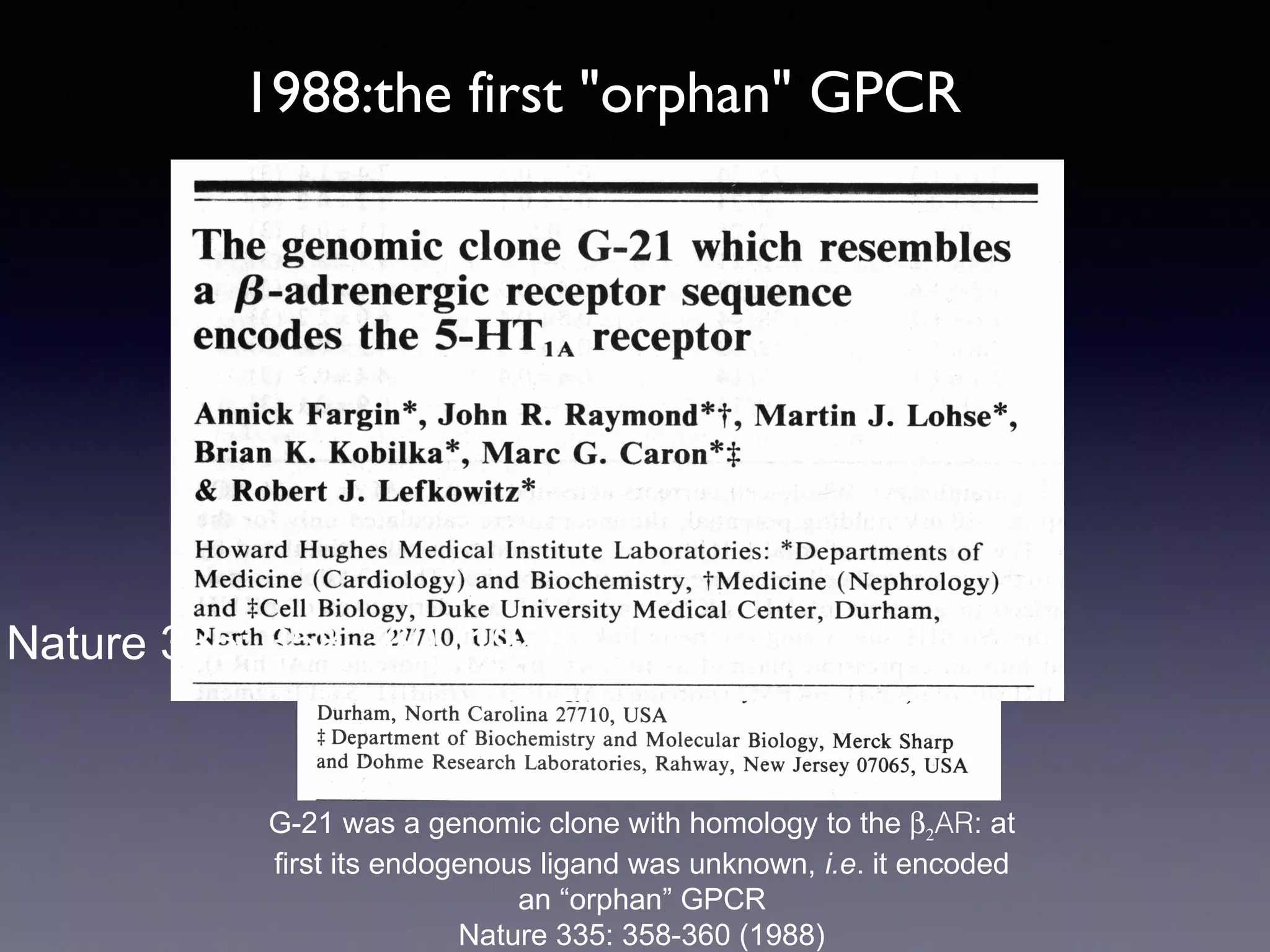 1988:the first "orphan" GPCR

Nature 335: 358-360 (1988)

G-21 was a genomic clone with homology to the β2AR: at
first its endogenous ligand was unknown, i.e. it encoded
an “orphan” GPCR
Nature 335: 358-360 (1988)

 