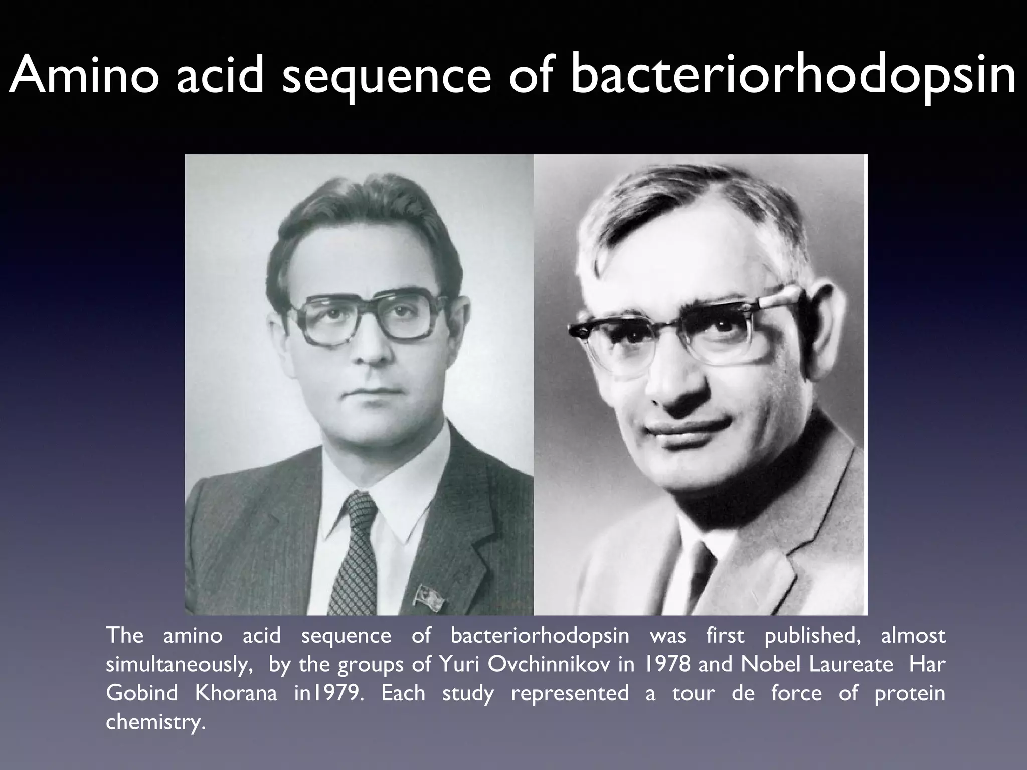 Amino acid sequence of bacteriorhodopsin

The amino acid sequence of bacteriorhodopsin was first published, almost
simultaneously, by the groups of Yuri Ovchinnikov in 1978 and Nobel Laureate Har
Gobind Khorana in1979. Each study represented a tour de force of protein
chemistry.

 