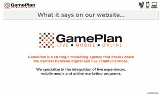 GamePlan is a strategic marketing agency that breaks down
  the barriers between digital and live communications.

    We specialize in the integration of live experiences,
     mobile media and online marketing programs.
 