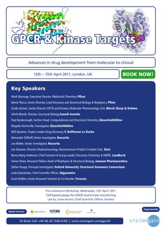 GPCR & Kinase Targets
                 Advances in drug development from molecular to clinical

                     13th – 15th April 2011, London, UK                                       BOOK NOW!

  Key Speakers
  Mark Bunnage, Executive Director, Medicinal Chemistry, Pfizer
  Maria Flocco, Senior Director, Lead Discovery and Structural Biology & Biophysics, Pfizer
  Guido Zaman, Senior Director GPCR and Kinases, Molecular Pharmacology Unit, Merck Sharp & Dohme
  Ulrich Wendt, Director, Structural Biology,Sanofi-Aventis
  Paul Bamborough, Section Head, Computational and Structural Chemistry, GlaxoSmithKline
  Magalie Rocheville, Investigator, GlaxoSmithKline
  Will Spooren, Project Leader, Drug Discovery, F. Hoffmann La Roche
  Alexandre Trifilieff, Senior Investigator, Novartis
  Leo Widler, Senior Investigator, Novartis
  Lee Dawson, Director, Biopharmacology, Neurosciences Product Creation Unit, Eisai
  Benny Bang-Andersen, Chief Scientist & Group Leader, Discovery Chemistry & DMPK, Lundbeck
  Trevor Howe, Research Fellow, Head of Biophysics & Structural Biology, Janssen Pharmaceutica
  Stefan Knapp, Principal Investigator, Oxford University Structural Genomics Consortium
  Luda Diatchenko, Chief Scientific Officer, Algynomics
  Scott DeWire, Senior Research Scientist & Co-Founder, Trevena


                                Pre-conference Workshop, Wednesday 13th April, 2011
                                Cell-based assays for GPCR and kinase monitoring
                                  Led by: Julian Burke, Chief Scientific Officer, Genetix


                                     Driving the Industry Forward | www.futurepharmaus.com
                                                                                                    Organised By
Media Partners



         To Book Call: +44 (0) 20 7336 6100 | www.visiongain.com/gpcrkt
 