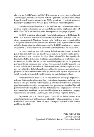 elaboración de GPC dentro del SNS. Este encargo se concretó en un Manual
Metodológico para la Elaboración de GPC, que está a disposición de todos
los profesionales desde noviembre de 2007 y que desde el punto de vista me-
todológico es el referente para las guías elaboradas en este Programa.
     Posteriormente se han abordado, en colaboración con las mismas institu-
ciones y con la participación de las sociedades científicas implicadas, otras 14
GPC. Esta GPC sobre la tuberculosis forma parte de este grupo de guías.
      En 2007 se renovó el proyecto GuíaSalud creándose la Biblioteca de
GPC. Este proyecto profundiza en la elaboración de GPC e incluye otros ser-
vicios y productos de Medicina Basada en la Evidencia que vayan dirigidos
a apoyar la toma de decisiones clínicas. También pone especial énfasis en la
difusión, la diseminación y la implementación de GPC para favorecer su uso,
así como en la evaluación de los resultadas sobre la salud de los ciudadanos.
      La tuberculosis es una enfermedad infecciosa con características de
pandemia mundial y que en nuestro país, aunque a menor escala, consti-
tuye un importante problema de salud. Hasta el año 2004, la evolución de
la enfermedad ha tenido una tendencia descendente para estabilizarse pos-
teriormente, debido a la importante movilidad geográfica de las personas
provenientes de países con una elevada prevalencia de la enfermedad o con
formas resistentes al tratamiento. El establecimiento de estrategias adecua-
das para el control de la tuberculosis en el ámbito nacional requiere el com-
promiso de las autoridades sanitarias y los diferentes agentes implicados en
salud, como las comunidades autónomas y las sociedades científicas.
      Para la realización de esta GPC se ha contado con un equipo de profesio-
nales de distintas disciplinas, que han realizado un importante esfuerzo para
redactar una guía basada en la evidencia y unas recomendaciones explícitas
para las situaciones clínicas más comunes a las que se enfrentan el médico y el
personal sanitario al detectar un caso de tuberculosis. El proceso de revisión
externa también ha sido de carácter multidisciplinar y se ha contado con per-
sonas usuarias del sistema sanitario, que han aportado su punto de vista.
     Esperamos que este proyecto pueda contribuir de forma efectiva a un
diagnóstico temprano, un tratamiento adecuado y a la prevención de la trans-
misión de la tuberculosis. Todos ellos son claves para frenar el avance de este
problema de salud.




                                                        PABLo RIVERo
                                                         Director General
                          Agencia de Calidad del Sistema Nacional de Salud




10                                                  Guías DE PráCtICa ClíNICa EN El sNs
 