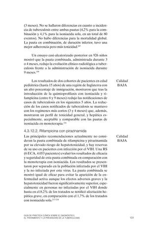 (3 meses). No se hallaron diferencias en cuanto a inciden-
cia de tuberculosis entre ambas pautas (4,2% para la com-
binación y 4,1% para la isoniacida sola, en un total de 80
eventos). No hubo diferencias para la mortalidad global.
La pauta en combinación, de duración inferior, tuvo una
mejor adherencia pero más toxicidad.207

     Un ensayo casi-aleatorizado posterior en 926 niños
mostró que la pauta combinada, administrada durante 3
o 4 meses, redujo la evolución clínico-radiológica a tuber-
culosis frente a la administración de isoniacida durante
9 meses.199

     Los resultados de dos cohortes de pacientes en edad      Calidad
pediátrica (hasta 15 años) de una región de Inglaterra con    BAJA
un alto porcentaje de inmigración, mostraron que tras la
introducción de la quimioprofilaxis con isoniacida y ri-
fampicina (entre 6 y 9 meses) redujo las notificaciones de
casos de tuberculosis en los siguientes 5 años. La reduc-
ción de los casos notificados de tuberculosis se mantuvo
con los regímenes más cortos (3 y 4 meses) que, además,
mostraron un perfil de toxicidad general, y hepática es-
pecialmente, aceptable y comparable con las pautas de
isoniacida en monoterapia.216

4.3.12.2. rifampicina con pirazinamida
Las principales recomendaciones actualmente no consi-         Calidad
deran la pauta combinada de rifampicina y pirazinamida        BAJA
por su elevado riesgo de hepatotoxicidad, y hay reservas
de su uso en pacientes con infección por el VIH. Una RS
(6 ECA, 4.053 pacientes) evaluó los resultados de eficacia
y seguridad de esta pauta combinada en comparación con
la monoterapia con isoniacida. Los resultados se presen-
taron por separado en la población infectada por el VIH
y la no infectada por este virus. La pauta combinada se
mostró igual de eficaz para evitar la aparición de la en-
fermedad activa aunque los efectos adversos graves y la
hepatotoxicidad fueron significativamente superior, espe-
cialmente en personas no infectadas por el VIH donde
hasta en el 8,2% de los tratados se notificó afectación he-
pática grave, en comparación con el 1,7% de los tratados
con isoniacida sola.217-218



Guía DE PráCtICa ClíNICa sOBrE El DIaGNóstICO,
El trataMIENtO y la PrEvENCIóN DE la tuBErCulOsIs                       101
 