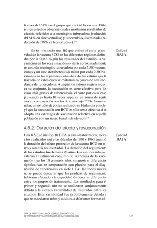 ficativa del 65% en el grupo que recibió la vacuna. Dife-
rentes estudios observacionales mostraron resultados de
eficacia referidos a la meningitis tuberculosa (reducción
del 64% en cinco estudios) y tuberculosis diseminada (re-
ducción del 78% en tres estudios).228

      Se ha localizado una RS que evaluó el coste-efecti-     Calidad
vidad de la vacuna BCG en las diferentes regiones defini-     BAJA
das por la oMS. Según los resultados del estudio, la va-
cunación en los recién nacidos evitaría aproximadamente
un caso de meningitis tuberculosa por cada 3.500 vacuna-
ciones y un caso de tuberculosis miliar por cada 9.300 va-
cunados en los 5 primeros años de vida. Se estimó que la
mayoría de estos casos se evitarían en países de alta inci-
dencia de tuberculosis. Aunque los autores sugieren que,
en su conjunto, la vacunación es coste-efectiva para los
casos más graves de tuberculosis, el coste por cada caso
prevenido es hasta 10 veces superior en zonas de renta
alta en comparación con las de renta baja.229 De forma si-
milar, un estudio de costes realizado en Finlandia conclu-
yó que la vacunación con BCG es sólo coste-efectiva si se
adopta una estrategia de vacunación selectiva en aquella
población con un riesgo basal más elevado.230


4.5.2. Duración del efecto y revacunación
Una RS que incluyó 10 ECA o casi-aleatorizados, todos         Calidad
ellos realizados entre las décadas de 1930 y 1960, analizó    BAJA
la duración del efecto protector de la vacuna BCG en ni-
ños y adultos no infectados. La duración del seguimiento
de los estudios fue de hasta 23 años. Los autores sólo cal-
cularon el estimador conjunto de la eficacia de la vacu-
nación tras los 10 primeros años, sin mostrar diferencias
significativas en comparación con placebo para el diag-
nóstico de tuberculosis en siete ECA. De todos modos
no se puede descartar que las pérdidas de seguimiento
hubieran afectado a la capacidad de detectar diferencias
entre los grupos de tratamiento. Los resultados para el
primer y segundo año no se analizaron conjuntamente
debido a la elevada variabilidad de resultados entre los
estudios. Esta variabilidad fue probablemente debida a
que se mezclaron niños y adultos, a diferentes formas clí-



Guía DE PráCtICa ClíNICa sOBrE El DIaGNóstICO,
El trataMIENtO y la PrEvENCIóN DE la tuBErCulOsIs                       107
 