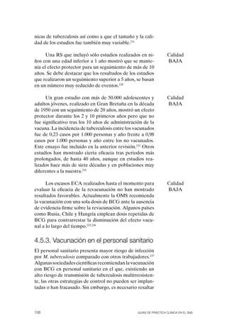 nicas de tuberculosis así como a que el tamaño y la cali-
dad de los estudios fue también muy variable.231

      Una RS que incluyó sólo estudios realizados en ni-            Calidad
ños con una edad inferior a 1 año mostró que se mante-              BAJA
nía el efecto protector para un seguimiento de más de 10
años. Se debe destacar que los resultados de los estudios
que realizaron un seguimiento superior a 5 años, se basan
en un número muy reducido de eventos.228

      Un gran estudio con más de 50.000 adolescentes y              Calidad
adultos jóvenes, realizado en Gran Bretaña en la década             BAJA
de 1950 con un seguimiento de 20 años, mostró un efecto
protector durante los 2 y 10 primeros años pero que no
fue significativo tras los 10 años de administración de la
vacuna. La incidencia de tuberculosis entre los vacunados
fue de 0,23 casos por 1.000 personas y año frente a 0,98
casos por 1.000 personas y año entre los no vacunados.
Este ensayo fue incluido en la anterior revisión.232 otros
estudios han mostrado cierta eficacia tras periodos más
prolongados, de hasta 40 años, aunque en estudios rea-
lizados hace más de siete décadas y en poblaciones muy
diferentes a la nuestra.233

      Los escasos ECA realizados hasta el momento para              Calidad
evaluar la eficacia de la revacunación no han mostrado              BAJA
resultados favorables. Actualmente la oMS recomienda
la vacunación con una sola dosis de BCG ante la ausencia
de evidencia firme sobre la revacunación. Algunos países
como Rusia, Chile y Hungría emplean dosis repetidas de
BCG para contrarrestar la disminución del efecto vacu-
nal a lo largo del tiempo.233,236


4.5.3. vacunación en el personal sanitario
El personal sanitario presenta mayor riesgo de infección
por M. tuberculosis comparado con otros trabajadores.237
Algunas sociedades científicas recomiendan la vacunación
con BCG en personal sanitario en el que, existiendo un
alto riesgo de transmisión de tuberculosis multirresisten-
te, las otras estrategias de control no pueden ser implan-
tadas o han fracasado. Sin embargo, es necesario resaltar




108                                               Guías DE PráCtICa ClíNICa EN El sNs
 