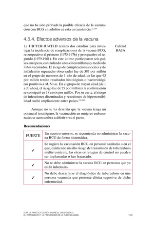 que no ha sido probada la posible eficacia de la vacuna-
ción con BCG en adultos en esta circunstancia.22,238


4.5.4. Efectos adversos de la vacuna
La UICTER-IUATLD realizó dos estudios para inves-                  Calidad
tigar la incidencia de complicaciones de la vacuna BCG,            BAJA
retrospectivo el primero (1975-1976) y prospectivo el se-
gundo (1979-1981). En este último participaron seis paí-
ses europeos, controlando unos cinco millones y medio de
niños vacunados. El riesgo de complicaciones locales y de
linfadenitis supuradas observadas fue de 387 por millón
en el grupo de menores de 1 año de edad, de las que 93
por millón tenían resultados histológicos o bacteriológi-
cos positivos a M. bovis. En el grupo de mayor edad (de 1
a 20 años), el riesgo fue de 25 por millón y la confirmación
se consiguió en 18 casos por millón. Por su parte, el riesgo
de infecciones diseminadas y reacciones de hipersensibi-
lidad osciló ampliamente entre países.239-240

     Aunque no se ha descrito que la vacuna tenga un
potencial teratógeno, la vacunación en mujeres embara-
zadas se acostumbra a diferir tras el parto.

Recomendaciones

                  En nuestro entorno, se recomienda no administrar la vacu-
  FUERTE
                  na BCG de forma sistemática.
                  Se sugiere la vacunación BCG en personal sanitario o en el
                  que, existiendo un alto riesgo de transmisión de tuberculosis
       ✓
                  multirresistente, las otras estrategias de control no pueden
                  ser implantadas o han fracasado.
                  No se debe administrar la vacuna BCG en personas que ya
       ✓
                  están infectadas.
                  No debe descartarse el diagnóstico de tuberculosis en una
       ✓          persona vacunada que presente clínica sugestiva de dicha
                  enfermedad.




Guía DE PráCtICa ClíNICa sOBrE El DIaGNóstICO,
El trataMIENtO y la PrEvENCIóN DE la tuBErCulOsIs                            109
 