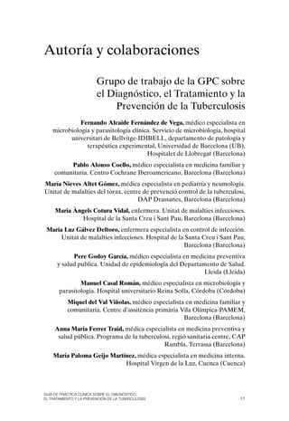 Autoría y colaboraciones

                         Grupo de trabajo de la GPC sobre
                         el Diagnóstico, el Tratamiento y la
                             Prevención de la Tuberculosis
              Fernando Alcaide Fernández de Vega, médico especialista en
    microbiología y parasitología clínica. Servicio de microbiología, hospital
          universitari de Bellvitge-IDIBELL, departamento de patología y
                terapéutica experimental, Universidad de Barcelona (UB),
                                        Hospitalet de Llobregat (Barcelona)
          Pablo Alonso Coello, médico especialista en medicina familiar y
     comunitaria. Centro Cochrane Iberoamericano, Barcelona (Barcelona)
María Nieves Altet Gómez, médica especialista en pediatría y neumología.
Unitat de malalties del tòrax, centre de prevenció control de la tuberculosi,
                                    DAP Drassanes, Barcelona (Barcelona)
     Maria Àngels Cotura Vidal, enfermera. Unitat de malalties infeccioses.
              Hospital de la Santa Creu i Sant Pau, Barcelona (Barcelona)
 Maria Luz Gálvez Deltoro, enfermera especialista en control de infección.
      Unitat de malalties infeccioses. Hospital de la Santa Creu i Sant Pau,
                                                     Barcelona (Barcelona)
            Pere Godoy García, médico especialista en medicina preventiva
      y salud publica. Unidad de epidemiología del Departamento de Salud.
                                                           Lleida (Lleida)
               Manuel Casal Román, médico especialista en microbiología y
       parasitología. Hospital universitario Reina Sofía, Córdoba (Córdoba)
           Miquel del Val Viñolas, médico especialista en medicina familiar y
           comunitaria. Centre d’assitència primària Vila olímpica-PAMEM,
                                                      Barcelona (Barcelona)
     Anna Maria Ferrer Traid, médica especialista en medicina preventiva y
      salud pública. Programa de la tuberculosi, regió sanitaria centre, CAP
                                             Rambla, Terrassa (Barcelona)
    María Paloma Geijo Martínez, médica especialista en medicina interna.
                            Hospital Virgen de la Luz, Cuenca (Cuenca)



Guía DE PráCtICa ClíNICa sOBrE El DIaGNóstICO,
El trataMIENtO y la PrEvENCIóN DE la tuBErCulOsIs                           11
 