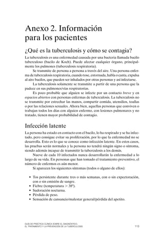 Anexo 2. Información
para los pacientes
¿Qué es la tuberculosis y cómo se contagia?
La tuberculosis es una enfermedad causada por una bacteria llamada bacilo
tuberculoso (bacilo de Koch). Puede afectar cualquier órgano, principal-
mente los pulmones (tuberculosis respiratoria).
      Se transmite de persona a persona a través del aire. Una persona enfer-
ma de tuberculosis respiratoria, cuando tose, estornuda, habla o canta, expulsa
al aire bacilos, que pueden ser inhalados por otras personas y así infectarse.
      La tuberculosis solamente se transmite a partir de una persona que la
padece en sus pulmones/vías respiratorias.
      Es poco probable que alguien se infecte por un contacto breve y en
espacios abiertos con personas enfermas de tuberculosis. La tuberculosis no
se transmite por estrechar las manos, compartir comida, utensilios, toallas
o por las relaciones sexuales. Ahora bien, aquellas personas que conviven o
trabajan todos los días con alguien enfermo, con lesiones pulmonares y no
tratado, tienen mayor probabilidad de contagio.


Infección latente
La persona ha estado en contacto con el bacilo, lo ha respirado y se ha infec-
tado, pero consigue evitar su proliferación, por lo que la enfermedad no se
desarrolla. Esto es lo que se conoce como infección latente. En estos casos,
las pruebas serán normales y la persona no tendrá ningún signo o síntoma,
siendo además incapaz de transmitir la tuberculosis a los demás.
      Nueve de cada 10 infectados nunca desarrollarán la enfermedad a lo
largo de su vida. En personas que han tomado el tratamiento preventivo, el
número de enfermos es aún menor.
      Si aparecen los siguientes síntomas (todos o alguno de ellos):

   • Tos persistente durante tres o más semanas, con o sin expectoración,
     con o sin emisión de sangre.
   • Fiebre (temperatura . 38º).
   • Sudoración nocturna.
   • Pérdida de peso.
   • Sensación de cansancio/malestar general/pérdida del apetito.




Guía DE PráCtICa ClíNICa sOBrE El DIaGNóstICO,
El trataMIENtO y la PrEvENCIóN DE la tuBErCulOsIs                          113
 