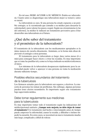 En tal caso, DEBE ACUDIR A SU MÉDICo. Podría ser tuberculo-
sis. Cuanto antes se diagnostique una tuberculosis mejor se tratará y antes
se curará.
      La tuberculosis se cura. Si una persona ha estado expuesta a un posi-
ble contagio, se le recomienda que consulte a su médico para descartar la
enfermedad y para valorar los pasos a seguir. Según sus circunstancias (y las
del enfermo), su médico le indicará un tratamiento preventivo para evitar
desarrollar una tuberculosis en el futuro.


¿Qué debe saber del tratamiento
y el pronóstico de la tuberculosis?
El tratamiento de la tuberculosis con los medicamentos apropiados es la
única manera de curarla eficazmente. Asimismo, es la forma más eficaz de
prevenir el contagio a otras personas.
      El tratamiento para la tuberculosis es largo: dura varios meses (6 o
más) para conseguir hacer efecto y evitar las recaídas. Es muy importante
que se tome las pastillas tal y como se lo haya indicado su médico/enfermera
al inicio.
      Los síntomas de la tuberculosis desaparecen rápidamente pero la en-
fermedad puede volver a aparecer si una persona no toma la medicación
durante suficiente tiempo.


Posibles efectos secundarios del tratamiento
de la tuberculosis
Los fármacos actuales para la tuberculosis son seguros y efectivos. La ma-
yoría de personas los toman sin problemas. Sin embargo, algunas personas
pueden tener efectos secundarios. Es importante seguir este tratamiento
bajo supervisión médica.


Debe tomar regularmente sus medicinas
para la tuberculosis
Es muy importante tomar todo el tratamiento según las indicaciones del
médico/personal sanitario. ¡Aunque note mejoría, no debe dejar de tomar
el tratamiento! Un tratamiento mal hecho o interrumpido antes de tiempo
puede empeorar la enfermedad, causar la recaída, y dificultar o incluso im-
pedir la curación. En estos casos, se necesitará un nuevo tratamiento mucho
más largo, complicado y difícil de tolerar.




114                                               Guías DE PráCtICa ClíNICa EN El sNs
 