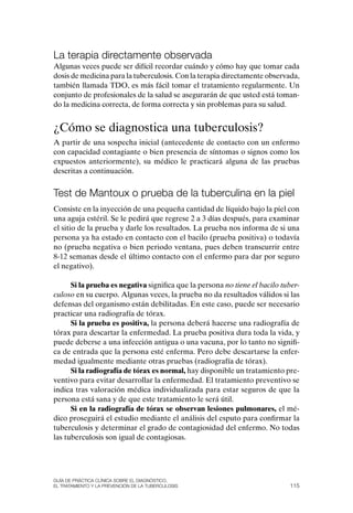 la terapia directamente observada
Algunas veces puede ser difícil recordar cuándo y cómo hay que tomar cada
dosis de medicina para la tuberculosis. Con la terapia directamente observada,
también llamada TDo, es más fácil tomar el tratamiento regularmente. Un
conjunto de profesionales de la salud se asegurarán de que usted está toman-
do la medicina correcta, de forma correcta y sin problemas para su salud.


¿Cómo se diagnostica una tuberculosis?
A partir de una sospecha inicial (antecedente de contacto con un enfermo
con capacidad contagiante o bien presencia de síntomas o signos como los
expuestos anteriormente), su médico le practicará alguna de las pruebas
descritas a continuación.


test de Mantoux o prueba de la tuberculina en la piel
Consiste en la inyección de una pequeña cantidad de líquido bajo la piel con
una aguja estéril. Se le pedirá que regrese 2 a 3 días después, para examinar
el sitio de la prueba y darle los resultados. La prueba nos informa de si una
persona ya ha estado en contacto con el bacilo (prueba positiva) o todavía
no (prueba negativa o bien periodo ventana, pues deben transcurrir entre
8-12 semanas desde el último contacto con el enfermo para dar por seguro
el negativo).

      Si la prueba es negativa significa que la persona no tiene el bacilo tuber-
culoso en su cuerpo. Algunas veces, la prueba no da resultados válidos si las
defensas del organismo están debilitadas. En este caso, puede ser necesario
practicar una radiografía de tórax.
      Si la prueba es positiva, la persona deberá hacerse una radiografía de
tórax para descartar la enfermedad. La prueba positiva dura toda la vida, y
puede deberse a una infección antigua o una vacuna, por lo tanto no signifi-
ca de entrada que la persona esté enferma. Pero debe descartarse la enfer-
medad igualmente mediante otras pruebas (radiografía de tórax).
      Si la radiografía de tórax es normal, hay disponible un tratamiento pre-
ventivo para evitar desarrollar la enfermedad. El tratamiento preventivo se
indica tras valoración médica individualizada para estar seguros de que la
persona está sana y de que este tratamiento le será útil.
      Si en la radiografía de tórax se observan lesiones pulmonares, el mé-
dico proseguirá el estudio mediante el análisis del esputo para confirmar la
tuberculosis y determinar el grado de contagiosidad del enfermo. No todas
las tuberculosis son igual de contagiosas.




Guía DE PráCtICa ClíNICa sOBrE El DIaGNóstICO,
El trataMIENtO y la PrEvENCIóN DE la tuBErCulOsIs                            115
 