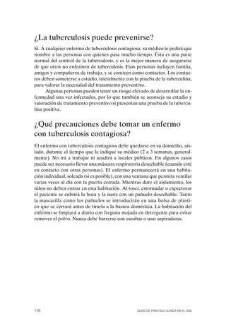 ¿La tuberculosis puede prevenirse?
Sí. A cualquier enfermo de tuberculosis contagiosa, su médico le pedirá que
nombre a las personas con quienes pasa mucho tiempo. Ésta es una parte
normal del control de la tuberculosis, y es la mejor manera de asegurarse
de que otros no enfermen de tuberculosis. Esas personas incluyen familia,
amigos y compañeros de trabajo, y se conocen como contactos. Los contac-
tos deben someterse a estudio, inicialmente con la prueba de la tuberculina,
para valorar la necesidad del tratamiento preventivo.
      Algunas personas pueden tener un riesgo elevado de desarrollar la en-
fermedad una vez infectados, por lo que también se aconseja su estudio y
valoración de tratamiento preventivo si presentan una prueba de la tubercu-
lina positiva.


¿Qué precauciones debe tomar un enfermo
con tuberculosis contagiosa?
El enfermo con tuberculosis contagiosa debe quedarse en su domicilio, ais-
lado, durante el tiempo que le indique su médico (2 a 3 semanas, general-
mente). No irá a trabajar ni acudirá a locales públicos. En algunos casos
puede ser necesario llevar una máscara respiratoria desechable (cuando esté
en contacto con otras personas). El enfermo permanecerá en una habita-
ción individual, soleada (si es posible), con una ventana que permita ventilar
varias veces al día con la puerta cerrada. Mientras dure el aislamiento, los
niños no deben entrar en esta habitación. Al toser, estornudar o expectorar
el paciente se cubrirá la boca y la nariz con un pañuelo desechable. Tanto
la mascarilla como los pañuelos se introducirán en una bolsa de plásti-
co que se cerrará antes de tirarla a la basura doméstica. La habitación del
enfermo se limpiará a diario con fregona mojada en detergente para evitar
remover el polvo. Nunca debe barrerse con escobas o usar aspiradoras.




116                                               Guías DE PráCtICa ClíNICa EN El sNs
 