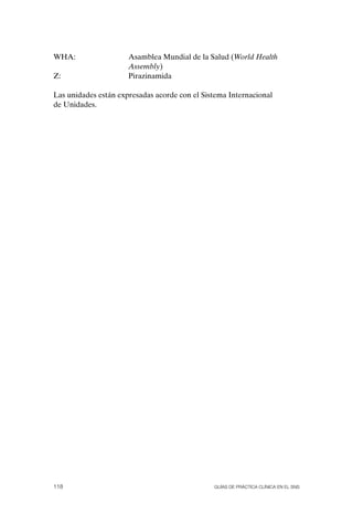 WHA:                  Asamblea Mundial de la Salud (World Health
                      Assembly)
Z:                    Pirazinamida

Las unidades están expresadas acorde con el Sistema Internacional
de Unidades.




118                                            Guías DE PráCtICa ClíNICa EN El sNs
 