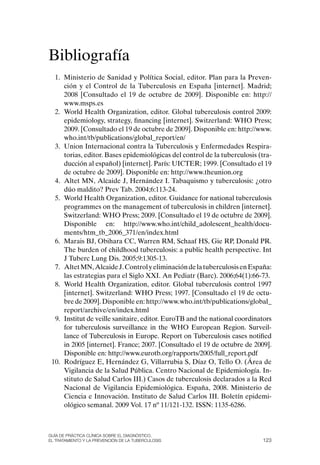 Bibliografía
  1. Ministerio de Sanidad y Política Social, editor. Plan para la Preven-
     ción y el Control de la Tuberculosis en España [internet]. Madrid;
     2008 [Consultado el 19 de octubre de 2009]. Disponible en: http://
     www.msps.es
  2. World Health organization, editor. Global tuberculosis control 2009:
     epidemiology, strategy, financing [internet]. Switzerland: WHo Press;
     2009. [Consultado el 19 de octubre de 2009]. Disponible en: http://www.
     who.int/tb/publications/global_report/en/
  3. Union Internacional contra la Tuberculosis y Enfermedades Respira-
     torias, editor. Bases epidemiológicas del control de la tuberculosis (tra-
     ducción al español) [internet]. París: UICTER; 1999. [Consultado el 19
     de octubre de 2009]. Disponible en: http://www.theunion.org
  4. Altet MN, Alcaide J, Hernández I. Tabaquismo y tuberculosis: ¿otro
     dúo maldito? Prev Tab. 2004;6:113-24.
  5. World Health organization, editor. Guidance for national tuberculosis
     programmes on the management of tuberculosis in children [internet].
     Switzerland: WHo Press; 2009. [Consultado el 19 de octubre de 2009].
     Disponible en: http://www.who.int/child_adolescent_health/docu-
     ments/htm_tb_2006_371/en/index.html
  6. Marais BJ, obihara CC, Warren RM, Schaaf HS, Gie RP, Donald PR.
     The burden of childhood tuberculosis: a public health perspective. Int
     J Tuberc Lung Dis. 2005;9:1305-13.
  7. Altet MN, Alcaide J. Control y eliminación de la tuberculosis en España:
     las estrategias para el Siglo XXI. An Pediatr (Barc). 2006;64(1):66-73.
  8. World Health organization, editor. Global tuberculosis control 1997
     [internet]. Switzerland: WHo Press; 1997. [Consultado el 19 de octu-
     bre de 2009]. Disponible en: http://www.who.int/tb/publications/global_
     report/archive/en/index.html
  9. Institut de veille sanitaire, editor. EuroTB and the national coordinators
     for tuberculosis surveillance in the WHo European Region. Surveil-
     lance of Tuberculosis in Europe. Report on Tuberculosis cases notified
     in 2005 [internet]. France; 2007. [Consultado el 19 de octubre de 2009].
     Disponible en: http://www.eurotb.org/rapports/2005/full_report.pdf
 10. Rodríguez E, Hernández G, Villarrubia S, Díaz o, Tello o. (Área de
     Vigilancia de la Salud Pública. Centro Nacional de Epidemiología. In-
     stituto de Salud Carlos III.) Casos de tuberculosis declarados a la Red
     Nacional de Vigilancia Epidemiológica. España, 2008. Ministerio de
     Ciencia e Innovación. Instituto de Salud Carlos III. Boletín epidemi-
     ológico semanal. 2009 Vol. 17 nº 11/121-132. ISSN: 1135-6286.



Guía DE PráCtICa ClíNICa sOBrE El DIaGNóstICO,
El trataMIENtO y la PrEvENCIóN DE la tuBErCulOsIs                          123
 
