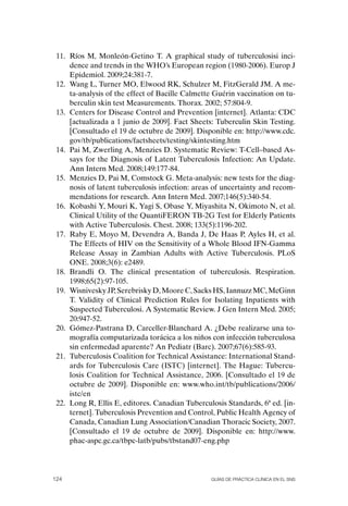 11. Ríos M, Monleón-Getino T. A graphical study of tuberculosisi inci-
     dence and trends in the WHo’s European region (1980-2006). Europ J
     Epidemiol. 2009;24:381-7.
 12. Wang L, Turner Mo, Elwood RK, Schulzer M, FitzGerald JM. A me-
     ta-analysis of the effect of Bacille Calmette Guérin vaccination on tu-
     berculin skin test Measurements. Thorax. 2002; 57:804-9.
 13. Centers for Disease Control and Prevention [internet]. Atlanta: CDC
     [actualizada a 1 junio de 2009]. Fact Sheets: Tuberculin Skin Testing.
     [Consultado el 19 de octubre de 2009]. Disponible en: http://www.cdc.
     gov/tb/publications/factsheets/testing/skintesting.htm
 14. Pai M, Zwerling A, Menzies D. Systematic Review: T-Cell–based As-
     says for the Diagnosis of Latent Tuberculosis Infection: An Update.
     Ann Intern Med. 2008;149:177-84.
 15. Menzies D, Pai M, Comstock G. Meta-analysis: new tests for the diag-
     nosis of latent tuberculosis infection: areas of uncertainty and recom-
     mendations for research. Ann Intern Med. 2007;146(5):340-54.
 16. Kobashi Y, Mouri K, Yagi S, obase Y, Miyashita N, okimoto N, et al.
     Clinical Utility of the QuantiFERoN TB-2G Test for Elderly Patients
     with Active Tuberculosis. Chest. 2008; 133(5):1196-202.
 17. Raby E, Moyo M, Devendra A, Banda J, De Haas P, Ayles H, et al.
     The Effects of HIV on the Sensitivity of a Whole Blood IFN-Gamma
     Release Assay in Zambian Adults with Active Tuberculosis. PLoS
     oNE. 2008;3(6): e2489.
 18. Brandli o. The clinical presentation of tuberculosis. Respiration.
     1998;65(2):97-105.
 19. Wisnivesky JP, Serebrisky D, Moore C, Sacks HS, Iannuzz MC, McGinn
     T. Validity of Clinical Prediction Rules for Isolating Inpatients with
     Suspected Tuberculosi. A Systematic Review. J Gen Intern Med. 2005;
     20:947-52.
 20. Gómez-Pastrana D, Carceller-Blanchard A. ¿Debe realizarse una to-
     mografía computarizada torácica a los niños con infección tuberculosa
     sin enfermedad aparente? An Pediatr (Barc). 2007;67(6):585-93.
 21. Tuberculosis Coalition for Technical Assistance: International Stand-
     ards for Tuberculosis Care (ISTC) [internet]. The Hague: Tubercu-
     losis Coalition for Technical Assistance, 2006. [Consultado el 19 de
     octubre de 2009]. Disponible en: www.who.int/tb/publications/2006/
     istc/en
 22. Long R, Ellis E, editores. Canadian Tuberculosis Standards, 6ª ed. [in-
     ternet]. Tuberculosis Prevention and Control, Public Health Agency of
     Canada, Canadian Lung Association/Canadian Thoracic Society, 2007.
     [Consultado el 19 de octubre de 2009]. Disponible en: http://www.
     phac-aspc.gc.ca/tbpc-latb/pubs/tbstand07-eng.php




124                                              Guías DE PráCtICa ClíNICa EN El sNs
 