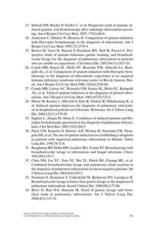 23. Schoch oD, Rieder P, Tueller C, et al. Diagnostic yield of sputum, in-
     duced sputum, and bronchoscopy after radiologic tuberculosis screen-
     ing. Am J Respir Crit Care Med. 2007; 175(1):80-6.
 24. Anderson C, Inhaber N, Menzies D. Comparison of sputum induction
     with fiber-optic bronchoscopy in the diagnosis of tuberculosis. Am J
     Respir Crit Care Med. 1995;152:1570-4.
 25. Brown M, Varia H, Bassett P, Davidson RN, Wall R, Pasvol G. Pro-
     spective study of sputum induction, gastric washing, and bronchoal-
     veolar lavage for the diagnosis of pulmonary tuberculosis in patients
     who are unable to expectorate. Clin Infect Dis. 2007;44(11):1415-20.
 26. Conde MB, Soares SL, Mello FC, Rezende VM, Almeida LL, Rein-
     gold AL, et al. Comparison of sputum induction with fiberoptic bron-
     choscopy in the diagnosis of tuberculosis: experience at an acquired
     immune deficiency syndrome reference center in Rio de Janeiro, Bra-
     zil. Am J Respir Crit Care Med 2000; 162(6):2238-40.
 27. Conde MB, Loivos AC, Rezende VM, Soares SL, Mello FC, Reingold
     AL, et al. Yield of sputum induction in the diagnosis of pleural tuber-
     culosis. Am J Respir Crit Care Med. 2003;167(5):723-5.
 28. Morse M, Kessler J, Albrecht S, Kim R, Thakur R, Nthobatsang R, et
     al. Induced sputum improves the diagnosis of pulmonary tuberculo-
     sis in hospitalized patients in Gaborone, Botswana. Int J Tuberc Lung
     Dis. 2008;12(11):1279-85.
 29. Saglam L, Akgun M, Aktas E. Usefulness of induced sputum and fibr-
     eoptic bronchoscopy specimens in the diagnosis of pulmonary tubercu-
     losis. J Int Med Res. 2005;33(2):260-5.
 30. Parry CM, Kamoto o, Harries AD, Wirima JJ, Nyirenda CM, Nyan-
     gulu DS, et al. The use of sputum induction for establishing a diagnosis
     in patients with suspected pulmonary tuberculosis in Malawi. Tuber
     Lung Dis. 1995;76:72-6.
 31. Baughman RP, Dohn MN, Loudon RG, Frame PT. Bronchoscopy with
     bronchoalveolar lavage in tuberculosis and fungal infections. Chest.
     1991;99(1):92-7.
 32. Chen NH, Liu YC, Tsao TC, Wu TL, Hsieh MJ, Chuang ML, et al.
     Combined bronchoalveolar lavage and polymerase chain reaction in
     the diagnosis of pulmonary tuberculosis in smear-negative patients. Int
     J Tuberc Lung Dis. 2002;6(4):350-5.
 33. Norrman E, Keistinen T, Uddenfeldt M, Rydstrom Po, Lundgren R.
     Bronchoalveolar lavage is better than gastric lavage in the diagnosis of
     pulmonary tuberculosis. Scand J Infect Dis. 1988;20(1):77-80.
 34. Rizvi N, Rao NA, Hussain M. Yield of gastric lavage and bron-
     chial wash in pulmonary tuberculosis. Int J Tuberc Lung Dis.
     2000;4(2):147-51.



Guía DE PráCtICa ClíNICa sOBrE El DIaGNóstICO,
El trataMIENtO y la PrEvENCIóN DE la tuBErCulOsIs                         125
 