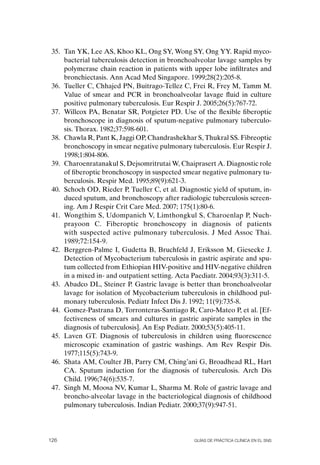 35. Tan YK, Lee AS, Khoo KL, ong SY, Wong SY, ong YY. Rapid myco-
     bacterial tuberculosis detection in bronchoalveolar lavage samples by
     polymerase chain reaction in patients with upper lobe infiltrates and
     bronchiectasis. Ann Acad Med Singapore. 1999;28(2):205-8.
 36. Tueller C, Chhajed PN, Buitrago-Tellez C, Frei R, Frey M, Tamm M.
     Value of smear and PCR in bronchoalveolar lavage fluid in culture
     positive pulmonary tuberculosis. Eur Respir J. 2005;26(5):767-72.
 37. Willcox PA, Benatar SR, Potgieter PD. Use of the flexible fiberoptic
     bronchoscope in diagnosis of sputum-negative pulmonary tuberculo-
     sis. Thorax. 1982;37:598-601.
 38. Chawla R, Pant K, Jaggi oP, Chandrashekhar S, Thukral SS. Fibreoptic
     bronchoscopy in smear negative pulmonary tuberculosis. Eur Respir J.
     1998;1:804-806.
 39. Charoenratanakul S, Dejsomritrutai W, Chaiprasert A. Diagnostic role
     of fiberoptic bronchoscopy in suspected smear negative pulmonary tu-
     berculosis. Respir Med. 1995;89(9):621-3.
 40. Schoch oD, Rieder P, Tueller C, et al. Diagnostic yield of sputum, in-
     duced sputum, and bronchoscopy after radiologic tuberculosis screen-
     ing. Am J Respir Crit Care Med. 2007; 175(1):80-6.
 41. Wongthim S, Udompanich V, Limthongkul S, Charoenlap P, Nuch-
     prayoon C. Fiberoptic bronchoscopy in diagnosis of patients
     with suspected active pulmonary tuberculosis. J Med Assoc Thai.
     1989;72:154-9.
 42. Berggren-Palme I, Gudetta B, Bruchfeld J, Eriksson M, Giesecke J.
     Detection of Mycobacterium tuberculosis in gastric aspirate and spu-
     tum collected from Ethiopian HIV-positive and HIV-negative children
     in a mixed in- and outpatient setting. Acta Paediatr. 2004;93(3):311-5.
 43. Abadco DL, Steiner P. Gastric lavage is better than bronchoalveolar
     lavage for isolation of Mycobacterium tuberculosis in childhood pul-
     monary tuberculosis. Pediatr Infect Dis J. 1992; 11(9):735-8.
 44. Gomez-Pastrana D, Torronteras-Santiago R, Caro-Mateo P, et al. [Ef-
     fectiveness of smears and cultures in gastric aspirate samples in the
     diagnosis of tuberculosis]. An Esp Pediatr. 2000;53(5):405-11.
 45. Laven GT. Diagnosis of tuberculosis in children using fluorescence
     microscopic examination of gastric washings. Am Rev Respir Dis.
     1977;115(5):743-9.
 46. Shata AM, Coulter JB, Parry CM, Ching’ani G, Broadhead RL, Hart
     CA. Sputum induction for the diagnosis of tuberculosis. Arch Dis
     Child. 1996;74(6):535-7.
 47. Singh M, Moosa NV, Kumar L, Sharma M. Role of gastric lavage and
     broncho-alveolar lavage in the bacteriological diagnosis of childhood
     pulmonary tuberculosis. Indian Pediatr. 2000;37(9):947-51.




126                                              Guías DE PráCtICa ClíNICa EN El sNs
 