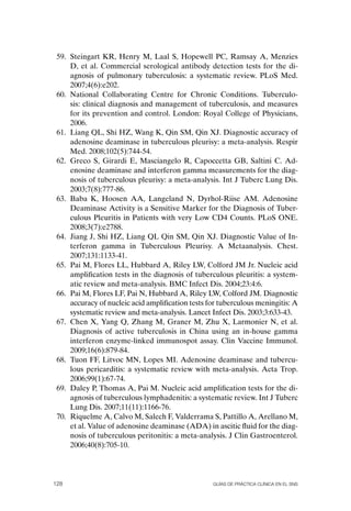 59. Steingart KR, Henry M, Laal S, Hopewell PC, Ramsay A, Menzies
     D, et al. Commercial serological antibody detection tests for the di-
     agnosis of pulmonary tuberculosis: a systematic review. PLoS Med.
     2007;4(6):e202.
 60. National Collaborating Centre for Chronic Conditions. Tuberculo-
     sis: clinical diagnosis and management of tuberculosis, and measures
     for its prevention and control. London: Royal College of Physicians,
     2006.
 61. Liang QL, Shi HZ, Wang K, Qin SM, Qin XJ. Diagnostic accuracy of
     adenosine deaminase in tuberculous pleurisy: a meta-analysis. Respir
     Med. 2008;102(5):744-54.
 62. Greco S, Girardi E, Masciangelo R, Capoccetta GB, Saltini C. Ad-
     enosine deaminase and interferon gamma measurements for the diag-
     nosis of tuberculous pleurisy: a meta-analysis. Int J Tuberc Lung Dis.
     2003;7(8):777-86.
 63. Baba K, Hoosen AA, Langeland N, Dyrhol-Riise AM. Adenosine
     Deaminase Activity is a Sensitive Marker for the Diagnosis of Tuber-
     culous Pleuritis in Patients with very Low CD4 Counts. PLoS oNE.
     2008;3(7):e2788.
 64. Jiang J, Shi HZ, Liang QL Qin SM, Qin XJ. Diagnostic Value of In-
     terferon gamma in Tuberculous Pleurisy. A Metaanalysis. Chest.
     2007;131:1133-41.
 65. Pai M, Flores LL, Hubbard A, Riley LW, Colford JM Jr. Nucleic acid
     amplification tests in the diagnosis of tuberculous pleuritis: a system-
     atic review and meta-analysis. BMC Infect Dis. 2004;23:4:6.
 66. Pai M, Flores LF, Pai N, Hubbard A, Riley LW, Colford JM. Diagnostic
     accuracy of nucleic acid amplification tests for tuberculous meningitis: A
     systematic review and meta-analysis. Lancet Infect Dis. 2003;3:633-43.
 67. Chen X, Yang Q, Zhang M, Graner M, Zhu X, Larmonier N, et al.
     Diagnosis of active tuberculosis in China using an in-house gamma
     interferon enzyme-linked immunospot assay. Clin Vaccine Immunol.
     2009;16(6):879-84.
 68. Tuon FF, Litvoc MN, Lopes MI. Adenosine deaminase and tubercu-
     lous pericarditis: a systematic review with meta-analysis. Acta Trop.
     2006;99(1):67-74.
 69. Daley P, Thomas A, Pai M. Nucleic acid amplification tests for the di-
     agnosis of tuberculous lymphadenitis: a systematic review. Int J Tuberc
     Lung Dis. 2007;11(11):1166-76.
 70. Riquelme A, Calvo M, Salech F, Valderrama S, Pattillo A, Arellano M,
     et al. Value of adenosine deaminase (ADA) in ascitic fluid for the diag-
     nosis of tuberculous peritonitis: a meta-analysis. J Clin Gastroenterol.
     2006;40(8):705-10.




128                                                Guías DE PráCtICa ClíNICa EN El sNs
 