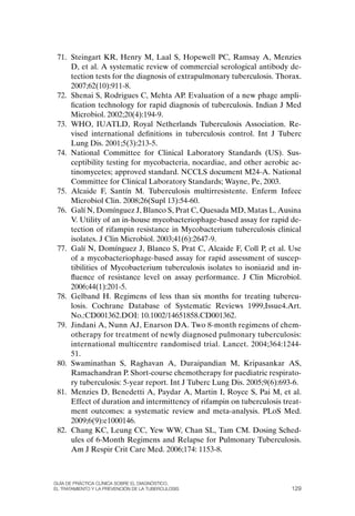 71. Steingart KR, Henry M, Laal S, Hopewell PC, Ramsay A, Menzies
     D, et al. A systematic review of commercial serological antibody de-
     tection tests for the diagnosis of extrapulmonary tuberculosis. Thorax.
     2007;62(10):911-8.
 72. Shenai S, Rodrigues C, Mehta AP. Evaluation of a new phage ampli-
     fication technology for rapid diagnosis of tuberculosis. Indian J Med
     Microbiol. 2002;20(4):194-9.
 73. WHo, IUATLD, Royal Netherlands Tuberculosis Association. Re-
     vised international definitions in tuberculosis control. Int J Tuberc
     Lung Dis. 2001;5(3):213-5.
 74. National Committee for Clinical Laboratory Standards (US). Sus-
     ceptibility testing for mycobacteria, nocardiae, and other aerobic ac-
     tinomycetes; approved standard. NCCLS document M24-A. National
     Committee for Clinical Laboratory Standards; Wayne, Pe, 2003.
 75. Alcaide F, Santín M. Tuberculosis multirresistente. Enferm Infecc
     Microbiol Clin. 2008;26(Supl 13):54-60.
 76. Galí N, Domínguez J, Blanco S, Prat C, Quesada MD, Matas L, Ausina
     V. Utility of an in-house mycobacteriophage-based assay for rapid de-
     tection of rifampin resistance in Mycobacterium tuberculosis clinical
     isolates. J Clin Microbiol. 2003;41(6):2647-9.
 77. Galí N, Domínguez J, Blanco S, Prat C, Alcaide F, Coll P, et al. Use
     of a mycobacteriophage-based assay for rapid assessment of suscep-
     tibilities of Mycobacterium tuberculosis isolates to isoniazid and in-
     fluence of resistance level on assay performance. J Clin Microbiol.
     2006;44(1):201-5.
 78. Gelband H. Regimens of less than six months for treating tubercu-
     losis. Cochrane Database of Systematic Reviews 1999,Issue4.Art.
     No.:CD001362.DoI: 10.1002/14651858.CD001362.
 79. Jindani A, Nunn AJ, Enarson DA. Two 8-month regimens of chem-
     otherapy for treatment of newly diagnosed pulmonary tuberculosis:
     international multicentre randomised trial. Lancet. 2004;364:1244-
     51.
 80. Swaminathan S, Raghavan A, Duraipandian M, Kripasankar AS,
     Ramachandran P. Short-course chemotherapy for paediatric respirato-
     ry tuberculosis: 5-year report. Int J Tuberc Lung Dis. 2005;9(6):693-6.
 81. Menzies D, Benedetti A, Paydar A, Martin I, Royce S, Pai M, et al.
     Effect of duration and intermittency of rifampin on tuberculosis treat-
     ment outcomes: a systematic review and meta-analysis. PLoS Med.
     2009;6(9):e1000146.
 82. Chang KC, Leung CC, Yew WW, Chan SL, Tam CM. Dosing Sched-
     ules of 6-Month Regimens and Relapse for Pulmonary Tuberculosis.
     Am J Respir Crit Care Med. 2006;174: 1153-8.



Guía DE PráCtICa ClíNICa sOBrE El DIaGNóstICO,
El trataMIENtO y la PrEvENCIóN DE la tuBErCulOsIs                        129
 