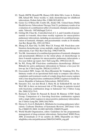 83. Naude JMTW, Donald PR, Hussey GD, Kibel MA, Louw A, Perkins
     DR, Schaaf HS. Twice weekly vs. daily chemotherapy for childhood
     tuberculosis. Pediatr Infect Dis. J 2000;19(5):405-10.
 84. Geiter LJ, o’Brien RJ, Combs DL, Snider DE. United States Public
     Health Service Tuberculosis Therapy Trial 21: preliminary results of an
     evaluation of a combination tablet of isoniazid, rifampin and pyrazina-
     mide. Tubercle. 1987;68(Suppl 2):41-6.
 85. Girling DJ, Chan SL. Controlled trial of 2, 4, and 6 months of pyrazi-
     namide in 6-month, three-times weekly regimens for smear-positive
     pulmonary tuberculosis, including an assessment of a combined prepa-
     ration of isoniazid, rifampin, and pyrazinamide: results at 30 months.
     Am Rev Respir Dis. 1991;143:700-6.
 86. Zhang LX, Kan GQ, Tu DH, Wan LY, Faruqi AR. Fixed-dose com-
     bination chemotherapy versus multiple, single-drug chemotherapy for
     tuberculosis. Curr Ther Res Clin Exp. 1996;57:849-56.
 87. Teo SK. Assessment of a combined preparation of isoniazid, rifampicin
     and pyrazinamide (Rifater) in the initial phase of chemotherapy in
     three 6-month regimens for smear-positive pulmonary tuberculosis: a
     five-year follow-up report. Int J Tub Lung Dis. 1999;3(2):126-32.
 88. Su WJ, Perng RP. Fixed-dose combination chemotherapy (Rifater/
     Rifinah) for active pulmonary tuberculosis in Taiwan: a two-year fol-
     low-up. Int J Tub Lung Dis. 2002;6(11):1029-32.
 89. Gravendeel JMT, Asapa AS, Becx-Bleumink M, Vrakking HA. Pre-
     liminary results of an operational field study to compare side-effects,
     complaints and treatment results of a single-drug short-course regimen
     with a four-drug fixed-dose combination (4FDC) regimen in South Su-
     lawesi, Republic of Indonesia.Tuberculosis. 2003;83:183-6.
 90. Suryanto AA, van den Broek J, Hatta M, de Soldenhoff R, van der
     Werf MJ. Is there an increased risk of TB relapse in patients treated
     with fixed-dose combination drugs in Indonesia? Int J Tuberc Lung
     Dis. 2008;12(2):174-9.
 91. Bartacek A, Schütt D, Panosch B, Borek M; Rimstar 4-FDC Study
     Group. Comparison of a four-drug fixed-dose combination regimen
     with a single tablet regimen in smear-positive pulmonary tuberculosis.
     Int J Tuberc Lung Dis. 2009;13(6):760-6.
 92. Davies G, Cerri S, Richeldi L. Rifabutin for treating pulmonary tuber-
     culosis. Cochrane Database of Systematic Reviews. 2007,Issue 4.Art.
     No.:CD005159. DoI: 10.1002/14651858. CD005159.pub2.
 93. World Health organization, editor. Guidelines for the programmatic
     management of drug-resistant tuberculosis. Switzerland: WHo Press;
     2006. [Consultado el 19 de octubre de 2009]. Disponible en: http://
     whqlibdoc.who.int/publications/2006/9241546956_eng.pdf




130                                              Guías DE PráCtICa ClíNICa EN El sNs
 
