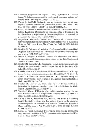 122. Loenhout-Rooyackers JH, Keyser A, Laheij RJ, Verbeek AL, van der
     Meer JW. Tuberculous meningitis: is a 6-month treatment regimen suf-
     ficient? Int J Tub Lung Dis. 2001;5(11):1028-35.
123. Prasad K, SinghMB. Corticosteroids for managing tuberculous men-
     ingitis. Cochrane Database of Systematic Reviews. 2008, Issue 1. Art.
     No.: CD002244. DoI: 10.1002/14651858.CD002244.pub3.
124. Grupo de trabajo de Tuberculosis de la Sociedad Española de Infec-
     tología Pediátrica. Documento de consenso sobre el tratamiento de
     la tuberculosis extrapulmonar y formas complicadas de tuberculosis
     pulmonar. An Pediatr (Barc). 2008;69:271-8.
125. Mayosi BM, Ntsekhe M, Volmink JA, Commerford PJ. Interventions
     for treating tuberculous pericarditis. Cochrane Database of Systematic
     Reviews. 2002, Issue 4. Art. No.: CD000526. DoI: 10.1002/14651858.
     CD000526.
126. Ntsekhe M, Wiysonge C, Volmink JA, Commerford PJ, Mayosi BM.
     Adjuvant corticosteroids for tuberculous pericarditis: promising, but
     not proven. QJM. 2003;96(8):593-9.
127. Reuter H, Burgess LY, Louw VJ, Doubell AF. Experience with adjunc-
     tive corticosteroids in managing tuberculous pericarditis. Cardiovasc J
     South Afr. 2006;17:233-8.
128. Dooley DP, Carpenter JL, Rademacher S. Adjunctive corticoesteroid
     therapy for tuberculosis: a critical reappraisal of the literature. Clin
     Infec Dis. 1997;25:872-87.
129. Cox HS, Morrow M, Deutschmann PW. Long term efficacy of DoTS reg-
     imens for tuberculosis: systematic review. BMJ. 2008;336(7642):484-7.
130. Davies GR, Squire SB. Boubts about DoTS: It’s too soon to say that
     direct observation of short courses of tuberculosis treatment is failing.
     BMJ. 2008;336(7642): 457-8.
131. Frieden TR, Sbarbaro JA. Promoting adherence to treatment for tu-
     bercuoisis: the importance of direct observation. Bulletin of the World
     Health organization. 2007;85(5):407-9.
132. Volmink J, Garner P. Directly observed therapy for treating tubercu-
     losis. Cochrane Database of Systematic Reviews 2007; (4):CD003343.
     DoI: 10.1002/14651858.CD003343.pub3.
133. Liu Q, Abba K, Alejandria MM, Balanag VM, Berba RP, Lansang
     MAD. Reminder systems and late patient tracers in the diagnosis
     and management of tuberculosis. Cochrane Database of Systematic
     Reviews 2008, Issue 4. Art. No.: CD006594. DoI: 10.1002/14651858.
     CD006594.pub2.
134. Mohan A, Nassir H, Niazi A. Does routine home visiting improve the
     return rate and outcome of DoTS patients who delay treatment? East
     Med Health J. 2003;9(4):702-8.



Guía DE PráCtICa ClíNICa sOBrE El DIaGNóstICO,
El trataMIENtO y la PrEvENCIóN DE la tuBErCulOsIs                         133
 