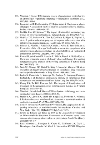 135. Volmink J, Garner P. Systematic review of randomised controlled tri-
     als of strategies to promote adherence to tuberculosis treatment. BMJ.
     1997;315:1403-6.
136. Paramasivan R, Parthasarathy RT, Rajasekaran S. Short course chem-
     otherapy: A controlled study of indirect defaulter retrieval method.
     Indian J Tuberc. 1993;40:185-90.
137. Jin BW, Kim SC, Shimao T. The impact of intensified supervisory ac-
     tivities on tuberculosis treatment. Tubercle Lung Dis. 1993;74:267-72.
138. Morisky DE, Malotte CK, Choi P, Davidson P, Rigler S, Sugland B,
     et al. A patient education program to improve adherence rates with
     antituberculosis drug regimens. Health Educ Q. 1990;17:253-67.
139. Salleras L, Alcaide J, Altet MN, Canela J, Navas E, Suñé MR, et al.
     Evaluation of the efficacy of health education on the compliance with
     antituberculous chemoprophylaxis in school children. A randomized
     clinical trial. Tubercle Lung Dis. 1993;74:28-31.
140. Rusen ID, Aït-Khaled N, Alarcón E, Billo N, Bissell K, Boillot F, et al.
     Cochrane systematic review of directly observed therapy for treating
     tuberculosis: good analysis of the wrong outcome.Int J Tuberc Lung
     Dis. 2007;11(2):120-1.
141. Weis SE, Slocum PC, Blais FX, King B, Nunn M, Matney GB, et al.
     The effect of directly observed therapy on the rates of drug resistance
     and relapse in tuberculosis. N Engl J Med. 1994;330:1179-84.
142. Ledru S, Chauchoix B, Yameogo M, Zoubga A, Lamande-Chiron J,
     Portaels F, et al. Impact of short-course therapy on tuberculosis drug
     resistance in southwest Burkina Faso. Tuber Lung Dis. 1996;77:429-36.
143. Zhang LX, Tu DH, Enarson DA. The impact of directly-observed
     treatment on the epidemiology of tuberculosis in Beijing. Int J Tuberc
     Lung Dis. 2000;4:904-10.
144. Volmink J, Matchaba P, Garner P. Directly observed therapy and treat-
     ment adherence. Lancet. 2000;355:1345-50.
145. Munro SA, Lewin SA, Smith HJ, Engel ME, Fretheim A, Volmink
     J. Patient adherence to tuberculosis treatment: a systematic review of
     qualitative research. PLoS Med. 2007;4(7):e238.
146. Centers for Disease Control and PreventionCDC Approaches to im-
     proving adherence to antituberculosis therapy-South Carolina and
     New York, 1986-1991. MMWR 1993 Feb 5; 42: 74-75.
147. Grupo de Estudio del Taller de 1999 de la Unidad de Investigación
     en Tuberculosis de Barcelona. Documento de Consenso sobre trata-
     mientos directamente observados en tuberculosis. Med Clin (Barc).
     2000;115:749-757.
148. Ruiz Manzano J, Blanquer R, Calpe JL, Caminero JA, Caylá J,
     Dom,inguez JA, García JM, Vidal R. Normativa SEPAR. Diagnós-




134                                               Guías DE PráCtICa ClíNICa EN El sNs
 