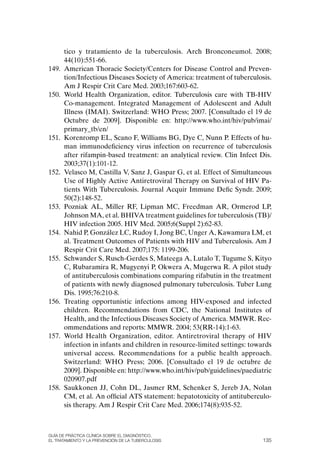 tico y tratamiento de la tuberculosis. Arch Bronconeumol. 2008;
       44(10):551-66.
149.   American Thoracic Society/Centers for Disease Control and Preven-
       tion/Infectious Diseases Society of America: treatment of tuberculosis.
       Am J Respir Crit Care Med. 2003;167:603-62.
150.   World Health organization, editor. Tuberculosis care with TB-HIV
       Co-management. Integrated Management of Adolescent and Adult
       Illness (IMAI). Switzerland: WHo Press; 2007. [Consultado el 19 de
       octubre de 2009]. Disponible en: http://www.who.int/hiv/pub/imai/
       primary_tb/en/
151.   Korenromp EL, Scano F, Williams BG, Dye C, Nunn P. Effects of hu-
       man immunodeficiency virus infection on recurrence of tuberculosis
       after rifampin-based treatment: an analytical review. Clin Infect Dis.
       2003;37(1):101-12.
152.   Velasco M, Castilla V, Sanz J, Gaspar G, et al. Effect of Simultaneous
       Use of Highly Active Antiretroviral Therapy on Survival of HIV Pa-
       tients With Tuberculosis. Journal Acquir Immune Defic Syndr. 2009;
       50(2):148-52.
153.   Pozniak AL, Miller RF, Lipman MC, Freedman AR, ormerod LP,
       Johnson MA, et al. BHIVA treatment guidelines for tuberculosis (TB)/
       HIV infection 2005. HIV Med. 2005;6(Suppl 2):62-83.
154.   Nahid P, González LC, Rudoy I, Jong BC, Unger A, Kawamura LM, et
       al. Treatment outcomes of Patients with HIV and Tuberculosis. Am J
       Respir Crit Care Med. 2007;175: 1199-206.
155.   Schwander S, Rusch-Gerdes S, Mateega A, Lutalo T, Tugume S, Kityo
       C, Rubaramira R, Mugyenyi P, okwera A, Mugerwa R. A pilot study
       of antituberculosis combinations comparing rifabutin in the treatment
       of patients with newly diagnosed pulmonary tuberculosis. Tuber Lung
       Dis. 1995;76:210-8.
156.   Treating opportunistic infections among HIV-exposed and infected
       children. Recommendations from CDC, the National Institutes of
       Health, and the Infectious Diseases Society of America. MMWR. Rec-
       ommendations and reports: MMWR. 2004; 53(RR-14):1-63.
157.   World Health organization, editor. Antiretroviral therapy of HIV
       infection in infants and children in resource-limited settings: towards
       universal access. Recommendations for a public health approach.
       Switzerland: WHo Press; 2006. [Consultado el 19 de octubre de
       2009]. Disponible en: http://www.who.int/hiv/pub/guidelines/paediatric
       020907.pdf
158.   Saukkonen JJ, Cohn DL, Jasmer RM, Schenker S, Jereb JA, Nolan
       CM, et al. An official ATS statement: hepatotoxicity of antituberculo-
       sis therapy. Am J Respir Crit Care Med. 2006;174(8):935-52.



Guía DE PráCtICa ClíNICa sOBrE El DIaGNóstICO,
El trataMIENtO y la PrEvENCIóN DE la tuBErCulOsIs                          135
 